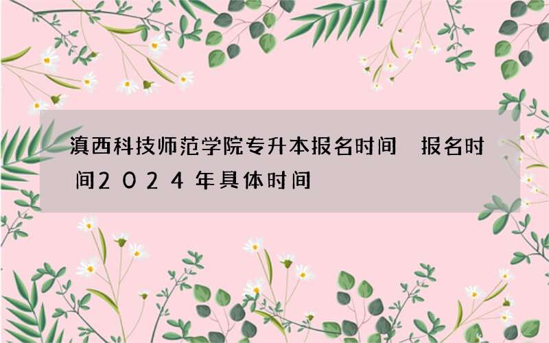 滇西科技师范学院专升本报名时间 报名时间2024年具体时间